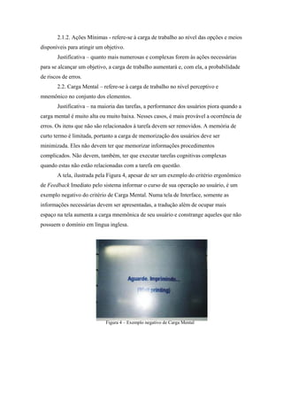 2.1.2. Ações Mínimas - refere-se à carga de trabalho ao nível das opções e meios
disponíveis para atingir um objetivo.
       Justificativa – quanto mais numerosas e complexas forem às ações necessárias
para se alcançar um objetivo, a carga de trabalho aumentará e, com ela, a probabilidade
de riscos de erros.
       2.2. Carga Mental – refere-se à carga de trabalho no nível perceptivo e
mnemônico no conjunto dos elementos.
       Justificativa – na maioria das tarefas, a performance dos usuários piora quando a
carga mental é muito alta ou muito baixa. Nesses casos, é mais provável a ocorrência de
erros. Os itens que não são relacionados à tarefa devem ser removidos. A memória de
curto termo é limitada, portanto a carga de memorização dos usuários deve ser
minimizada. Eles não devem ter que memorizar informações procedimentos
complicados. Não devem, também, ter que executar tarefas cognitivas complexas
quando estas não estão relacionadas com a tarefa em questão.
       A tela, ilustrada pela Figura 4, apesar de ser um exemplo do critério ergonômico
de Feedback Imediato pelo sistema informar o curso de sua operação ao usuário, é um
exemplo negativo do critério de Carga Mental. Numa tela de Interface, somente as
informações necessárias devem ser apresentadas, a tradução além de ocupar mais
espaço na tela aumenta a carga mnemônica de seu usuário e constrange aqueles que não
possuem o domínio em língua inglesa.




                            Figura 4 – Exemplo negativo de Carga Mental
 