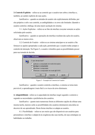 3. Controle Explícito – refere-se ao controle que o usuário tem sobre a interface e,
também, ao caráter explícito de suas ações.
       Justificativa – quando as entradas do usuário são explicitamente definidas, por
eles próprios e sob o seu controle, as ambigüidades e os erros são limitados. Quando o
usuário controla o diálogo, há uma maior aceitação do sistema.
       3.1. Ações Explícitas – refere-se ao fato da interface executar somente as ações
solicitadas pelo usuário.
       Justificativa – quando as operações da interface resultam das ações do usuário,
observam-se menos erros.
       3.2. Controle do Usuário – refere-se ao sistema antecipar-se ao usuário e lhe
fornecer as opções apropriadas a cada ação, permitindo que o usuário tenha sempre o
controle da interação. Na Figura 5, o usuário vislumbra quais as possibilidades possui
para sua tomada de decisão.




                              Figura 5 – Exemplo de Controle do Usuário

       Justificativa – quando o usuário controla a interface, o sistema se torna mais
previsível, a aprendizagem é mais fácil e os riscos de erros diminuem.


4. Adaptabilidade - refere-se à capacidade da interface reagir segundo o contexto e
segundo as necessidades e preferências dos usuários.
       Justificativa – quanto mais numerosas forem as diferentes opções de efetuar uma
mesma tarefa, maiores serão as possibilidades dos usuários dominarem uma delas no
decorrer de seu aprendizado. Desta forma interface se adapta ao usuário.
       4.1. Flexibilidade – refere-se aos meios que são disponíveis aos usuários para
personalizar a interface e adapta-la às exigências das suas tarefas, de suas estratégias ou
habilidades no trabalho.
 