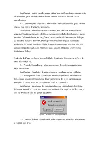 Justificativa – quanto mais formas de efetuar uma tarefa existirem, maiores serão
as chances de que o usuário possa escolher e dominar uma delas no curso de sua
aprendizagem.
       4.2. Consideração a Experiência do Usuário – refere-se aos meios que o sistema
oferece para o nível de expertise do usuário.
       Justificativa – a interface deve ser concebida para lidar com as variações de
expertise. Usuários experientes não têm as mesmas necessidades de informações que os
novatos. Todos as informações e opções de comandos visíveis, bem como os diálogos
de iniciativa exclusiva do COMPUTADOR, podem atrapalhar, entediar e diminuir o
rendimento do usuário experiente. Meios diferenciados devem ser previstos para lidar
com diferenças de experiência, permitindo que o usuário delegue ou se aproprie da
iniciativa do diálogo.


5. Gestão de Erros – refere-se às possibilidades de evitar ou diminuir a ocorrência de
erros e de corrigi-los.
       5.1. Proteção Contra Erros – refere-se aos meios disponíveis para detectar os
erros nas entradas.
       Justificativa – é preferível detectar os erros na entrada do que na validação.
       5.2. Mensagens de Erros – consiste na pertinência e exatidão da informação
fornecida ao usuário sobre a natureza do erro cometido e das ações a executar para
corrigi-lo. A Figura 6 traz um exemplo deste Critério Ergonômico.
       Justificativa – a qualidade das mensagens favorece o aprendizado do sistema,
indicando ao usuário a razão ou a natureza do erro cometido, o que ele fez de errado, o
que ele deveria ter feito e o que ele deve fazer.




                               Figura 6 – Exemplo de Mensagem de Erro

       5.3. Correção de Erros – consiste nos meios disponíveis ao usuário para permitir
a correção dos erros.
 