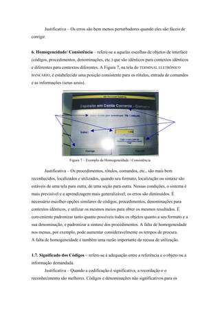 Justificativa – Os erros são bem menos perturbadores quando eles são fáceis de
corrigir.


6. Homogeneidade/ Consistência – refere-se a aquelas escolhas de objetos de interface
(códigos, procedimentos, denominações, etc.) que são idênticos para contextos idênticos
e diferentes para contextos diferentes. A Figura 7, na tela do TERMINAL ELETRÔNICO
BANCÁRIO,   é estabelecido uma posição consistente para os rótulos, entrada de comandos
e as informações (setas azuis).




                      Figura 7 – Exemplo de Homogeneidade / Consistência

        Justificativa – Os procedimentos, rótulos, comandos, etc., são mais bem
reconhecidos, localizados e utilizados, quando seu formato, localização ou sintaxe são
estáveis de uma tela para outra, de uma seção para outra. Nessas condições, o sistema é
mais previsível e a aprendizagem mais generalizável; os erros são diminuídos. É
necessário escolher opções similares de códigos, procedimentos, denominações para
contextos idênticos, e utilizar os mesmos meios para obter os mesmos resultados. É
conveniente padronizar tanto quanto possíveis todos os objetos quanto a seu formato e a
sua denominação, e padronizar a sintaxe dos procedimentos. A falta de homogeneidade
nos menus, por exemplo, pode aumentar consideravelmente os tempos de procura.
A falta de homogeneidade é também uma razão importante da recusa de utilização.


1.7. Significado dos Códigos – refere-se à adequação entre a referência e o objeto ou a
informação demandada.
        Justificativa – Quando a codificação é significativa, a recordação e o
reconhecimento são melhores. Códigos e denominações não significativos para os
 
