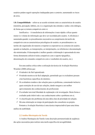 usuários podem sugerir operações inadequadas para o contexto, aumentando os riscos
de erros.


1.8. Compatibilidade – refere-se ao acordo existente entre as características do usuário
(memória, percepção, hábitos, etc.) e a organização das entradas e saídas e dos diálogos,
de forma que se tornem compatíveis entre si.
       Justificativa – A transferência de informações é mais rápida e eficaz quanto
menor é o volume de informação que deve ser recordada pelo usuário. A eficiência é
aumentada quando: os procedimentos necessários ao cumprimento da tarefa são
compatíveis com as características psicológicas do usuário; os procedimentos e as
tarefas são organizados de maneira a respeitar as expectativas ou costumes do usuário;
quando as traduções, as transposições, as interpretações, ou referências à documentação
são minimizadas. O desempenho é melhor quando a informação é apresentada de uma
forma diretamente utilizável (telas compatíveis com o suporte tipográfico,
denominações de comandos compatíveis com o vocabulário do usuário, etc.).


       Em uma análise crítica sobre a utilização da técnica de Avaliação Heurística
Winckler (2000) afirma que:
       O método é de fácil aprendizado
       O método mostra-se de fácil adaptação, permitindo que os avaliadores possam
       criar heurísticas específicas do domínio;
       Os avaliadores tendem a dar soluções para os problemas, comentando inclusive
       quais restrições do uso de tais soluções, dando margem a um melhor
       aproveitamento dos conhecimentos do profissional;
       O avaliador tem total liberdade de explanação e de investigação. Desta forma o
       avaliador pode inferir todo o seu conhecimento sobre o problema em si;
       A classificação dos problemas dá uma idéia clara de prioridade de solução;
       Há uma otimização no tempo de participação dos consultores no projeto.
       Portanto a Avaliação Heurística é uma técnica imprescindível para uma ótima
análise da usabilidade.


       2.2 Análise Hierárquica da Tarefa
       A Análise Hierárquica da Tarefa é uma descrição pormenorizada da seqüência
das ações necessárias para realizar uma tarefa específica de navegabilidade.
 