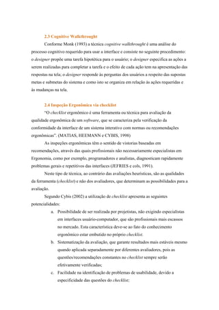 2.3 Cognitive Walkthrought
       Conforme Monk (1993) a técnica cognitive walkthrought é uma análise do
processo cognitivo requerido para usar a interface e consiste no seguinte procedimento:
o designer propõe uma tarefa hipotética para o usuário; o designer especifica as ações a
serem realizadas para completar a tarefa e o efeito de cada ação tem na apresentação das
respostas na tela; o designer responde às perguntas dos usuários a respeito das supostas
metas e submetas do sistema e como isto se organiza em relação às ações requeridas e
às mudanças na tela.


       2.4 Inspeção Ergonômica via checklist
       “O checklist ergonômico é uma ferramenta ou técnica para avaliação da
qualidade ergonômica de um software, que se caracteriza pela verificação da
conformidade da interface de um sistema interativo com normas ou recomendações
ergonômicas”. (MATIAS, HEEMANN e CYBIS, 1998)
       As inspeções ergonômicas têm o sentido de vistorias baseadas em
recomendações, através das quais profissionais não necessariamente especialistas em
Ergonomia, como por exemplo, programadores e analistas, diagnosticam rapidamente
problemas gerais e repetitivos das interfaces (JEFRIES e cols, 1991).
       Neste tipo de técnica, ao contrário das avaliações heurísticas, são as qualidades
da ferramenta (checklist) e não dos avaliadores, que determinam as possibilidades para a
avaliação.
       Segundo Cybis (2002) a utilização de checklist apresenta as seguintes
potencialidades:
             a. Possibilidade de ser realizada por projetistas, não exigindo especialistas
                em interfaces usuário-computador, que são profissionais mais escassos
                no mercado. Esta característica deve-se ao fato do conhecimento
                ergonômico estar embutido no próprio checklist.
             b. Sistematização da avaliação, que garante resultados mais estáveis mesmo
                quando aplicada separadamente por diferentes avaliadores, pois as
                questões/recomendações constantes no checklist sempre serão
                efetivamente verificadas;
             c. Facilidade na identificação de problemas de usabilidade, devido a
                especificidade das questões do checklist;
 
