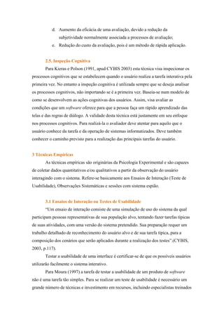 d. Aumento da eficácia de uma avaliação, devido a redução da
                subjetividade normalmente associada a processos de avaliação;
           e. Redução do custo da avaliação, pois é um método de rápida aplicação.


       2.5. Inspeção Cognitiva
       Para Kieras e Polson (1991, apud CYBIS 2003) esta técnica visa inspecionar os
processos cognitivos que se estabelecem quando o usuário realiza a tarefa interativa pela
primeira vez. No entanto a inspeção cognitiva é utilizada sempre que se deseja analisar
os processos cognitivos, não importando se é a primeira vez. Baseia-se num modelo de
como se desenvolvem as ações cognitivas dos usuários. Assim, visa avaliar as
condições que um software oferece para que a pessoa faça um rápido aprendizado das
telas e das regras de diálogo. A validade desta técnica está justamente em seu enfoque
nos processos cognitivos. Para realizá-la o avaliador deve atentar para aquilo que o
usuário conhece da tarefa e da operação de sistemas informatizados. Deve também
conhecer o caminho previsto para a realização das principais tarefas do usuário.


3 Técnicas Empíricas
       As técnicas empíricas são originárias da Psicologia Experimental e são capazes
de coletar dados quantitativos e/ou qualitativos a partir da observação do usuário
interagindo com o sistema. Refere-se basicamente aos Ensaios de Interação (Teste de
Usabilidade), Observações Sistemáticas e sessões com sistema espião.


       3.1 Ensaios de Interação ou Testes de Usabilidade
       “Um ensaio de interação consiste de uma simulação de uso do sistema da qual
participam pessoas representativas de sua população alvo, tentando fazer tarefas típicas
de suas atividades, com uma versão do sistema pretendido. Sua preparação requer um
trabalho detalhado de reconhecimento do usuário alvo e de sua tarefa típica, para a
composição dos cenários que serão aplicados durante a realização dos testes”.(CYBIS,
2003, p.117).
       Testar a usabilidade de uma interface é certificar-se de que os possíveis usuários
utilizarão facilmente o sistema interativo.
       Para Moura (1997) a tarefa de testar a usabilidade de um produto de software
não é uma tarefa tão simples. Para se realizar um teste de usabilidade é necessário um
grande número de técnicas e investimento em recursos, incluindo especialistas treinados
 