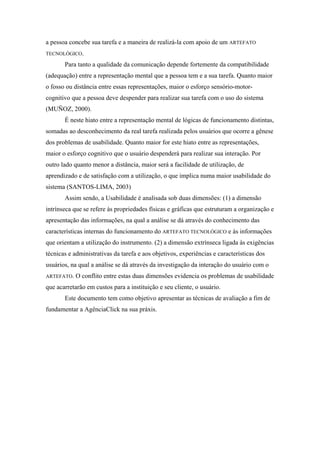 a pessoa concebe sua tarefa e a maneira de realizá-la com apoio de um ARTEFATO
TECNOLÓGICO.

       Para tanto a qualidade da comunicação depende fortemente da compatibilidade
(adequação) entre a representação mental que a pessoa tem e a sua tarefa. Quanto maior
o fosso ou distância entre essas representações, maior o esforço sensório-motor-
cognitivo que a pessoa deve despender para realizar sua tarefa com o uso do sistema
(MUÑOZ, 2000).
       É neste hiato entre a representação mental de lógicas de funcionamento distintas,
somadas ao desconhecimento da real tarefa realizada pelos usuários que ocorre a gênese
dos problemas de usabilidade. Quanto maior for este hiato entre as representações,
maior o esforço cognitivo que o usuário despenderá para realizar sua interação. Por
outro lado quanto menor a distância, maior será a facilidade de utilização, de
aprendizado e de satisfação com a utilização, o que implica numa maior usabilidade do
sistema (SANTOS-LIMA, 2003)
       Assim sendo, a Usabilidade é analisada sob duas dimensões: (1) a dimensão
intrínseca que se refere às propriedades físicas e gráficas que estruturam a organização e
apresentação das informações, na qual a análise se dá através do conhecimento das
características internas do funcionamento do ARTEFATO TECNOLÓGICO e às informações
que orientam a utilização do instrumento. (2) a dimensão extrínseca ligada às exigências
técnicas e administrativas da tarefa e aos objetivos, experiências e características dos
usuários, na qual a análise se dá através da investigação da interação do usuário com o
ARTEFATO.   O conflito entre estas duas dimensões evidencia os problemas de usabilidade
que acarretarão em custos para a instituição e seu cliente, o usuário.
       Este documento tem como objetivo apresentar as técnicas de avaliação a fim de
fundamentar a AgênciaClick na sua práxis.
 