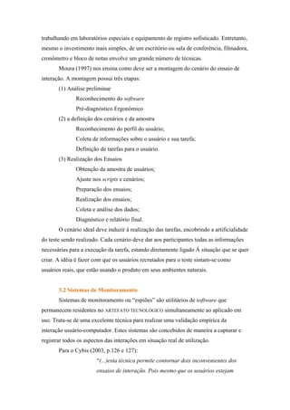 trabalhando em laboratórios especiais e equipamento de registro sofisticado. Entretanto,
mesmo o investimento mais simples, de um escritório ou sala de conferência, filmadora,
cronômetro e bloco de notas envolve um grande número de técnicas.
       Moura (1997) nos ensina como deve ser a montagem do cenário do ensaio de
interação. A montagem possui três etapas:
       (1) Análise preliminar
               Reconhecimento do software
               Pré-diagnóstico Ergonômico
       (2) a definição dos cenários e da amostra
               Reconhecimento do perfil do usuário;
               Coleta de informações sobre o usuário e sua tarefa;
               Definição de tarefas para o usuário.
       (3) Realização dos Ensaios
               Obtenção da amostra de usuários;
               Ajuste nos scripts e cenários;
               Preparação dos ensaios;
               Realização dos ensaios;
               Coleta e análise dos dados;
               Diagnóstico e relatório final.
       O cenário ideal deve induzir à realização das tarefas, encobrindo a artificialidade
do teste sendo realizado. Cada cenário deve dar aos participantes todas as informações
necessárias para a execução da tarefa, estando diretamente ligado À situação que se quer
criar. A idéia é fazer com que os usuários recrutados para o teste sintam-se como
usuários reais, que estão usando o produto em seus ambientes naturais.


       3.2 Sistemas de Monitoramento
       Sistemas de monitoramento ou “espiões” são utilitários de software que
permanecem residentes no ARTEFATO TECNOLÓGICO simultaneamente ao aplicado em
uso. Trata-se de uma excelente técnica para realizar uma validação empírica da
interação usuário-computador. Estes sistemas são concebidos de maneira a capturar e
registrar todos os aspectos das interações em situação real de utilização.
       Para o Cybis (2003, p.126 e 127):
                        “(...)esta técnica permite contornar dois inconvenientes dos
                        ensaios de interação. Pois mesmo que os usuários estejam
 