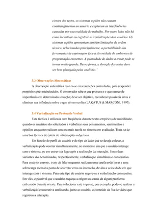 cientes dos testes, os sistemas espiões não causam
                         constrangimentos ao usuário e capturam as interferências
                         causadas por sua realidade do trabalho. Por outro lado, não há
                         como incentivar ou registrar as verbalizações dos usuários. Os
                         sistemas espiões apresentam também limitações de ordem
                         técnica, relacionadas principalmente, a portabilidade das
                         ferramentas de espionagem face a diversidade de ambientes de
                         programação existentes. A quantidade de dados a tratar pode se
                         tornar muito grande. Dessa forma, a duração dos testes deve
                         ser bem planejada pelos analistas.”


       3.3 Observações Sistemáticas
       A observação sistemática realiza-se em condições controladas, para responder
propósitos pré-estabelecidos. O observador sabe o que procura e o que carece de
importância em determinada situação; deve ser objetivo, reconhecer possíveis erros e
eliminar sua influência sobre o que vê ou recolhe (LAKATUS & MARCONI, 1997).


       3.4 Verbalização ou Protocolo Verbal
       Esta técnica é utilizada com freqüência durante testes empíricos de usabilidade,
quando os usuários são solicitados a verbalizar seus pensamentos, sentimentos e
opiniões enquanto realizam uma ou mais tarefa no sistema em avaliação. Trata-se de
uma boa técnica de coleta de informações subjetivas.
       Em função do perfil do usuário e do tipo de dado que se deseja coletar, a
verbalização pode ocorrer simultaneamente, no momento em que o usuário interage
com o sistema, ou em entrevista logo após a realização da interação. Essas duas
variantes são denominadas, respectivamente, verbalização simultânea e consecutiva.
Para usuários experts, o ato de falar enquanto realizam uma tarefa pode levar a uma
sobrecarga mental a ponto de acarretar erros na interação, devida a velocidade em que
interage com o sistema. Para este tipo de usuário sugere-se a verbalização consecutiva.
Em viés, é possível que o usuário esqueça a origem ou causa de algum problema
enfrentado durante o teste. Para solucionar este impasse, por exemplo, pode-se realizar a
verbalização consecutiva analisando, junto ao usuário, o conteúdo da fita de vídeo que
registrou a interação.
 