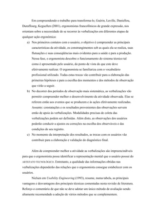 Em compreendendo o trabalho para transforma-lo, Guérin, Laville, Daniellou,
Duraffourg, Keguellen (2001), ergonomistas francofônicos de grande expressão, nos
orientam sobre a necessidade de se recorrer às verbalizações em diferentes etapas de
qualquer ação ergonômica:
   a) Nos primeiros contatos com o usuário, o objetivo é compreender as principais
       características da atividade, os constrangimentos sob as quais ela se realiza, suas
       flutuações e suas conseqüências mais evidentes para a saúde e para a produção.
       Nessa fase, o ergonomista descobre o funcionamento do sistema técnico tal
       como é apresentado pelo usuário, do ponto de vista do que este deve
       efetivamente realizar. O ergonomista se familiariza com o vocabulário
       profissional utilizado. Todas estas trocas vão contribuir para a elaboração das
       primeiras hipóteses e para a escolha dos momentos e dos métodos de observação
       que virão a seguir.
   b) No decorrer dos períodos de observação mais sistemática, as verbalizações vão
       permitir compreender melhor o desenvolvimento da atividade observada. Elas se
       referem então aos eventos que se produzem e às ações efetivamente realizadas.
       Assunto: constatações e os resultados provenientes das observações servem
       então de apoio às verbalizações. Modalidades precisas de coleta das
       verbalizações podem ser definidas. Além disto, as observações dos usuários
       poderão conduzir a ajustes ou correções na escolha dos observáveis e das
       condições de seu registro.
   c) No momento da interpretação dos resultados, as trocas com os usuários vão
       contribuir para a elaboração e validação do diagnóstico final.


       Além de compreender melhor a atividade as verbalizações são impreencindíveis
para que o ergonomista possa identificar a representação mental que o usuário possui do
ARTEFATO TECNOLÓGICO.        Entretanto, a qualidade das informações obtidas nas
verbalizações dependerão das relações que o ergonomista consegue estabelecer com os
usuários.
       Nielsen em Usability Engineering (1993), resume, numa tabela, as principais
vantagens e desvantagens dos principais técnicas comentadas nesta revisão de literatura.
Reforço o comentário de que não se deve adotar um único método de avaliação sendo
altamente recomendado a adoção de vários métodos que se complementem.
 