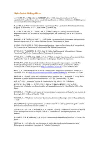 Referências Bibliográficas
ALVES JR, R.T., LIMA, S.L.S. & FERREIRA, M.C. (1999). Atendimento clássico do "auto-
atendimento"? Análise de um serviço bancário de atendimento ao público. Em Resumos do IX Congresso
da Associação Brasileira de Ergonomia.

BASTIEN, C. (1991). Validation de Criteres Ergonomiques Pour L’evaluation D’interfaces utilisateurs.
Rapports de Recherche, no 1427, INRIA-ROCQUENCOURT.

BASTIEN, C; SCAPIN, D.L. & LEULIER, C. (1996). Looking for Usability Problems With the
Ergonomic Criteria and the ISO 9241-10 dialogue priciples, em Proceedings of CHI’96. Vancouver.
Canadá.

BODART, F. & VANDERDONCKT, J. (1993). Guide Ergonomique de la Présentation des applications
hautment interactives. (1ª ed.) Namur, Belgique: Presses Universitaires de Namur.

CAÑAS, J.J. & WAERS, Y. (2001). Ergonomia Cognitiva – Aspectos Psicológicos de la Interacción de
las Personas con la Tecnologia de la Información. Ed. Medica Panamericana.

CYBIS, W.A.; PARIZOTTO, R. (1998). Guia de Estilos Para Sistemas de Informações em Ciência e
Tecnologia Via Web, 4o. Congresso Latino Americano de Ergonomia.

CYBIS, W.A.; MATIAS, M. & HEENANN, V. (1998,d). Avaliação Ergonômica de Interfaces de Bases
de Dados Por Meio de Checklist Especializado, 8o. Congresso Brasileiro de Ergonomia.

CYBIS, W.A,(2002). Ergonomia de Interfaces Homem-Computador. Apostila para o curso de Pós-
Graduação em Engenharia de Produção -Universidade de Santa Catarina, Florianópolis. (última
atualização 05/11/2002) disponível em: http://www.labiutil.inf.ufsc.br. Acesso em 12/12/2002.

DIAS, C. A. (2000). Grupo Focal: técnica de coleta de dados em pesquisas qualitativas. Informação e
Sociedade, v.10, no.2 http://www.informacaoesociedade.ufpb.br/1020006.pdf . Acesso em 10/12/2001.

FOWLER, F. J. (1998). Design and evaluation of survey questions. Em L. Bickman & D. J. Rog (Eds.),
Handbook of applied social research methods (pp. 343-374). Thousand Oaks, CA: Sage.
GIL, A.C. (1995). Métodos e Técnicas de Pesquisa Social. Ed. ATLAS S.A. – São Paulo.
GUÉRIN, F; LAVILLE, A., DANIELLOU F., DURAFOURG J. & KEGUELLEN A. (2001).
Compreender o Trabalho para Transformá-lo. A Prática da Ergonomia. Ed Edgar Blücher LTDA. São
Paulo.

GÜNTER, H. (1994). Desenvolvimento de Instrumento para Levantamento de Dados Survey, Instituto de
Psicologia. Universidade de Brasília – UnB.

GÜNTER, H. (1999), Como Elaborar um Questionário, Instituto de Psicologia. Universidade de Brasília
– UnB.

ISO 9241 (1993). Ergonomic requirements for office work with visual display terminals, part 1 General
Introduction; International Standard ISO 9241-1

JEFFRIES, R.; MILLER, J.; WHARTON, C. & UYEDA, K.(1991). User Interface evaluation in the real
world: a comparison of four techniques. Em CHI 91 Human Factors in Computing Systems, New
Orleans.

LAKATUS, E.M. & MARCONI, A.M. (1991). Fundamentos de Metodologia Científica. Ed. Atlas – São
Paulo.

MATIAS. M. (1995). Checlist: uma ferramenta de suporte à avaliação ergonômica de interfaces.
Dissertação de mestrado em Engenharia de Produção Florianópolis:
 