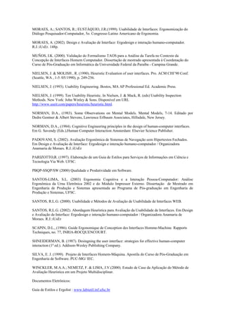 MORAES, A.; SANTOS, R.; EUSTÁQUIO, J.R.(1999). Usabilidade de Interfaces: Ergonomização do
Diálogo Pesquisador-Computador, 5o. Congresso Latino Americano de Ergonomia.

MORAES, A. (2002). Design e Avaliação de Interface: Ergodesign e interação humano-computador.
R.J.:iUsEr. 148p.

MUÑOS, I.K. (2000). Validação do Formalismo TAOS para a Análise da Tarefa no Contexto da
Concepção de Interfaces Homem Computador. Dissertação de mestrado apresentada à Coordenação do
Curso de Pós-Graduação em Informática da Universidade Federal da Paraíba - Campina Grande.

NIELSEN, J. & MOLISH , R. (1990). Heuristic Evaluation of user interfaces. Pro. ACM CHI’90 Conf.
(Seattle, WA , 1-5 /05/1990), p. 249-256.

NIELSEN, J. (1993). Usability Engineering. Bostos, MA AP Professional Ed. Academic Press.

NIELSEN, J. (1999). Ten Usability Heuristic. In Nielsen, J. & Mack, R. (eds) Usability Inspection
Methods. New York: John Winley & Sons. Disponível em URL
http://www.useit.com/papers/heuristic/heuristic.html.

NORMAN, D.A., (1983). Some Observations on Mental Models. Mental Models, 7-14. Editado por
Dedre Gentner & Albert Stevens, Lawrence Erlbaum Associates, Hillsdale, New Jersey.

NORMAN, D.A., (1984). Cognitive Engineering principles in the design of human-computer interfaces.
Em G. Savendy (Eds.),Human Computer Interaction Amsterdam: Elsevier Science Publisher.

PADOVANI, S. (2002). Avaliação Ergonômica de Sistemas de Navegação eem Hipertextos Fechados.
Em Design e Avaliação de Interface: Ergodesign e interação humano-computador / Organizadora
Anamaria de Moraes. R.J.:iUsEr

PARIZOTTO,R. (1997). Elaboração de um Guia de Estilos para Serviços de Informações em Ciência e
Tecnologia Via Web. UFSC.

PBQP-SSQP/SW (2000) Qualidade e Produtividade em Software.

SANTOS-LIMA, S.L. (2003) Ergonomia Cognitiva e a Interação Pessoa-Computador: Análise
Ergonômica da Urna Eletrônica 2002 e do Módulo Impressor Externo. Dissertação de Mestrado em
Engenharia de Produção e Sistemas apresentada ao Programa de Pós-graduação em Engenharia de
Produção e Sistemas, UFSC.

SANTOS, R.L.G. (2000). Usabilidade e Métodos de Avaliação de Usabilidade de Interfaces WEB.

SANTOS, R.L.G. (2002). Abordagem Heurística para Avaliação da Usabilidade de Interfaces. Em Design
e Avaliação de Interface: Ergodesign e interação humano-computador / Organizadora Anamaria de
Moraes. R.J.:iUsEr

SCAPIN, D.L., (1986). Guide Ergonomique de Conception des Interfaces Homme-Machine. Rapports
Techniques, no. 77, INRIA-ROCQUENCOURT.

SHNEIDERMAN, B. (1987). Desingning the user interface: strategies for effective human-computer
interaction (1ª ed.). Addison-Wesley Publishing Company.

SILVA, E. J. (1999). Projeto de Interfaces Homem-Máquina. Apostila do Curso de Pós-Graduação em
Engenharia de Software. PUC-MG/ IEC.

WINCKLER, M.A.A.; NEMETZ, F. & LIMA, J.V.(2000). Estudo de Caso da Aplicação do Método de
Avaliação Heurística em um Projeto Multidisciplinar.

Documentos Eletrônicos:

Guia de Estilos e Ergolist : www.labiutil.inf.ufsc.br
 
