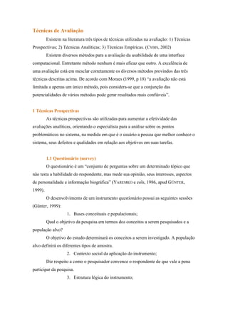 Técnicas de Avaliação
         Existem na literatura três tipos de técnicas utilizadas na avaliação: 1) Técnicas
Prospectivas; 2) Técnicas Analíticas; 3) Técnicas Empíricas. (CYBIS, 2002)
         Existem diversos métodos para a avaliação da usabilidade de uma interface
computacional. Entretanto método nenhum é mais eficaz que outro. A excelência de
uma avaliação está em mesclar corretamente os diversos métodos provindos das três
técnicas descritas acima. De acordo com Moraes (1999, p 18) “a avaliação não está
limitada a apenas um único método, pois considera-se que a conjunção das
potencialidades de vários métodos pode gerar resultados mais confiáveis”.


1 Técnicas Prospectivas
         As técnicas prospectivas são utilizadas para aumentar a efetividade das
avaliações analíticas, orientando o especialista para a análise sobre os pontos
problemáticos no sistema, na medida em que é o usuário a pessoa que melhor conhece o
sistema, seus defeitos e qualidades em relação aos objetivos em suas tarefas.


         1.1 Questionário (survey)
         O questionário é um “conjunto de perguntas sobre um determinado tópico que
não testa a habilidade do respondente, mas mede sua opinião, seus interesses, aspectos
de personalidade e informação biográfica” (YAREMKO e cols, 1986, apud GÜNTER,
1999).
         O desenvolvimento de um instrumento questionário possui as seguintes sessões
(Günter, 1999):
                    1. Bases conceituais e populacionais;
         Qual o objetivo da pesquisa em termos dos conceitos a serem pesquisados e a
população alvo?
         O objetivo do estudo determinará os conceitos a serem investigado. A população
alvo definirá os diferentes tipos de amostra.
                    2. Contexto social da aplicação do instrumento;
         Diz respeito a como o pesquisador convence o respondente de que vale a pena
participar da pesquisa.
                    3. Estrutura lógica do instrumento;
 