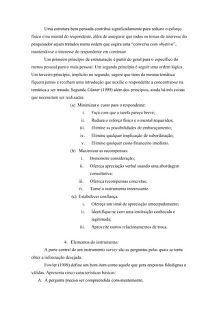 Uma estrutura bem pensada contribui significadamente para reduzir o esforço
físico e/ou mental do respondente, além de assegurar que todos os temas de interesse do
pesquisador sejam tratados numa ordem que sugira uma “conversa com objetivo”,
mantendo-se o interesse do respondente em continuar.
       Um primeiro princípio de estruturação é partir do geral para o específico do
menos pessoal para o mais pessoal. Um segundo princípio é seguir uma ordem lógica.
Um terceiro princípio, implícito no segundo, sugere que itens da mesma temática
fiquem juntos e recebam uma introdução que auxilie o respondente a concentrar-se na
temática a ser tratada. Segundo Günter (1999) além dos princípios, ainda há três coisas
que necessitam ser realizadas:
                      (a) Minimizar o custo para o respondente:
                               i.   Faça com que a tarefa pareça breve;
                             ii.    Reduza o esforço físico e o mental requeridos;
                            iii.    Elimine as possibilidades de embaraçamento;
                            iv.     Elimine qualquer implicação de subordinação;
                             v.     Elimine qualquer custo financeiro imediato.
                      (b) Maximizar as recompensas:
                             i.     Demonstre consideração;
                            ii.     Ofereça apreciação verbal usando uma abordagem
                                    consultativa;
                           iii.     Ofereça recompensas concretas;
                           iv.      Torne o instrumento interessante.
                       (c) Estabelecer confiança:
                               i.   Ofereça um sinal de apreciação antecipadamente;
                             ii.    Identifique-se com uma instituição conhecida e
                                    legitimada;
                            iii.    Aproveite outros relacionamentos de troca.


                   4. Elementos do instrumento;
       A parte central de um instrumento survey são as perguntas pelas quais se tenta
obter a informação desejada.
       Fowler (1998) define um bom item como aquele que gera respostas fidedignas e
válidas. Apresenta cinco características básicas:
   A. A pergunta precisa ser compreendida consistentemente;
 