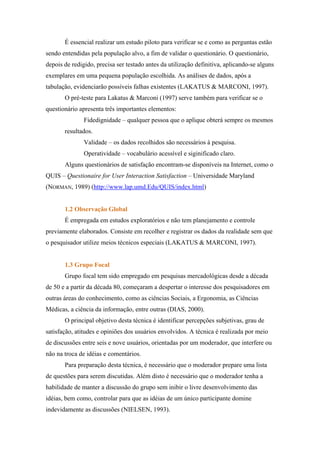 É essencial realizar um estudo piloto para verificar se e como as perguntas estão
sendo entendidas pela população alvo, a fim de validar o questionário. O questionário,
depois de redigido, precisa ser testado antes da utilização definitiva, aplicando-se alguns
exemplares em uma pequena população escolhida. As análises de dados, após a
tabulação, evidenciarão possíveis falhas existentes (LAKATUS & MARCONI, 1997).
       O pré-teste para Lakatus & Marconi (1997) serve também para verificar se o
questionário apresenta três importantes elementos:
               Fidedignidade – qualquer pessoa que o aplique obterá sempre os mesmos
       resultados.
               Validade – os dados recolhidos são necessários à pesquisa.
               Operatividade – vocabulário acessível e siginificado claro.
       Alguns questionários de satisfação encontram-se disponíveis na Internet, como o
QUIS – Questionaire for User Interaction Satisfaction – Universidade Maryland
(NORMAN, 1989) (http://www.lap.umd.Edu/QUIS/index.html)


       1.2 Observação Global
       É empregada em estudos exploratórios e não tem planejamento e controle
previamente elaborados. Consiste em recolher e registrar os dados da realidade sem que
o pesquisador utilize meios técnicos especiais (LAKATUS & MARCONI, 1997).


       1.3 Grupo Focal
       Grupo focal tem sido empregado em pesquisas mercadológicas desde a década
de 50 e a partir da década 80, começaram a despertar o interesse dos pesquisadores em
outras áreas do conhecimento, como as ciências Sociais, a Ergonomia, as Ciências
Médicas, a ciência da informação, entre outras (DIAS, 2000).
       O principal objetivo desta técnica é identificar percepções subjetivas, grau de
satisfação, atitudes e opiniões dos usuários envolvidos. A técnica é realizada por meio
de discussões entre seis e nove usuários, orientadas por um moderador, que interfere ou
não na troca de idéias e comentários.
       Para preparação desta técnica, é necessário que o moderador prepare uma lista
de questões para serem discutidas. Além disto é necessário que o moderador tenha a
habilidade de manter a discussão do grupo sem inibir o livre desenvolvimento das
idéias, bem como, controlar para que as idéias de um único participante domine
indevidamente as discussões (NIELSEN, 1993).
 
