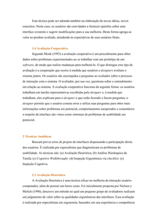 Esta técnica pode ser adotada também na elaboração de novas idéias, novos
conceitos. Neste caso, os usuários são convidados a fornecer opiniões sobre uma
interface existente e sugerir modificações para a sua melhoria. Desta forma agrega-se
valor ao produto avaliado, atendendo às expectativas de seus usuários finais.


       1.4 Avaliação Cooperativa
       Segundo Monk (1993) a avaliação cooperativa é um procedimento para obter
dados sobre problemas experimentados ao se trabalhar com um protótipo de um
software, de modo que realize mudanças para melhorá-lo. O que distingue este tipo de
avaliação é a cooperação que ocorre à medida que usuários e designers avaliam o
sistema juntos. Os usuários são encorajados a perguntar ao avaliador sobre o processo
de interação com o sistema. O avaliador, por sua vez, questiona sobre o entendimento
em relação ao sistema. A avaliação cooperativa funciona da seguinte forma: os usuários
trabalham em tarefas representativas escolhidas pelo designer e, à medida que
trabalham, eles explicam para o designer o que estão fazendo e fazem perguntas; o
designer permite que o usuário cometa erros e utiliza suas perguntas para obter mais
informações sobre problemas em potencial, comportamentos inesperados e comentários
a respeito da interface são vistos como sintomas de problemas de usabilidade em
potencial.




2 Técnicas Analíticas
       Buscam prever erros de projeto de interfaces dispensando a participação direta
dos usuários. É realizada por especialistas que diagnosticam os problemas de
usabilidade. As técnicas são: (a) Avaliação Heurística; (b) Análise Hierárquica da
Tarefa; (c) Cognitive Walkthrought; (d) Inspeção Ergonômica via checklist; (e)
Inspeção Cognitiva.


       2.1 Avaliação Heurística
       A Avaliação Heurística é uma técnica eficaz na melhoria da interação usuário-
computador, além de possuir um baixo custo. Foi inicialmente proposta por Nielsen e
Molich (1990), descreve um método no qual um pequeno grupo de avaliadores realizam
um julgamento de valor sobre as qualidades ergonômicas das interfaces. Essa avaliação
é realizada por especialistas em ergonomia, baseados em sua experiência e competência
 