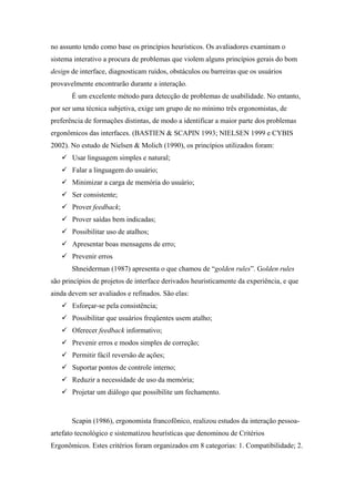 no assunto tendo como base os princípios heurísticos. Os avaliadores examinam o
sistema interativo a procura de problemas que violem alguns princípios gerais do bom
design de interface, diagnosticam ruídos, obstáculos ou barreiras que os usuários
provavelmente encontrarão durante a interação.
       É um excelente método para detecção de problemas de usabilidade. No entanto,
por ser uma técnica subjetiva, exige um grupo de no mínimo três ergonomistas, de
preferência de formações distintas, de modo a identificar a maior parte dos problemas
ergonômicos das interfaces. (BASTIEN & SCAPIN 1993; NIELSEN 1999 e CYBIS
2002). No estudo de Nielsen & Molich (1990), os princípios utilizados foram:
       Usar linguagem simples e natural;
       Falar a linguagem do usuário;
       Minimizar a carga de memória do usuário;
       Ser consistente;
       Prover feedback;
       Prover saídas bem indicadas;
       Possibilitar uso de atalhos;
       Apresentar boas mensagens de erro;
       Prevenir erros
       Shneiderman (1987) apresenta o que chamou de “golden rules”. Golden rules
são princípios de projetos de interface derivados heuristicamente da experiência, e que
ainda devem ser avaliados e refinados. São elas:
       Esforçar-se pela consistência;
       Possibilitar que usuários freqüentes usem atalho;
       Oferecer feedback informativo;
       Prevenir erros e modos simples de correção;
       Permitir fácil reversão de ações;
       Suportar pontos de controle interno;
       Reduzir a necessidade de uso da memória;
       Projetar um diálogo que possibilite um fechamento.



       Scapin (1986), ergonomista francofônico, realizou estudos da interação pessoa-
artefato tecnológico e sistematizou heurísticas que denominou de Critérios
Ergonômicos. Estes critérios foram organizados em 8 categorias: 1. Compatibilidade; 2.
 