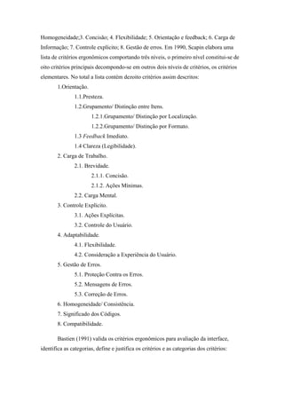 Homogeneidade;3. Concisão; 4. Flexibilidade; 5. Orientação e feedback; 6. Carga de
Informação; 7. Controle explícito; 8. Gestão de erros. Em 1990, Scapin elabora uma
lista de critérios ergonômicos comportando três níveis, o primeiro nível constitui-se de
oito critérios principais decompondo-se em outros dois níveis de critérios, os critérios
elementares. No total a lista contém dezoito critérios assim descritos:
       1.Orientação.
               1.1.Presteza.
               1.2.Grupamento/ Distinção entre Itens.
                       1.2.1.Grupamento/ Distinção por Localização.
                       1.2.2.Grupamento/ Distinção por Formato.
               1.3 Feedback Imediato.
               1.4 Clareza (Legibilidade).
       2. Carga de Trabalho.
               2.1. Brevidade.
                       2.1.1. Concisão.
                       2.1.2. Ações Mínimas.
               2.2. Carga Mental.
       3. Controle Explícito.
               3.1. Ações Explícitas.
               3.2. Controle do Usuário.
       4. Adaptabilidade.
               4.1. Flexibilidade.
               4.2. Consideração a Experiência do Usuário.
       5. Gestão de Erros.
               5.1. Proteção Contra os Erros.
               5.2. Mensagens de Erros.
               5.3. Correção de Erros.
       6. Homogeneidade/ Consistência.
       7. Significado dos Códigos.
       8. Compatibilidade.

       Bastien (1991) valida os critérios ergonômicos para avaliação da interface,
identifica as categorias, define e justifica os critérios e as categorias dos critérios:
 