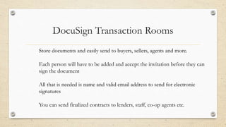 DocuSign Transaction Rooms
Store documents and easily send to buyers, sellers, agents and more.
Each person will have to be added and accept the invitation before they can
sign the document
All that is needed is name and valid email address to send for electronic
signatures
You can send finalized contracts to lenders, staff, co-op agents etc.

 