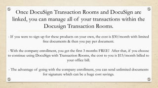 Once DocuSign Transaction Rooms and DocuSign are
linked, you can manage all of your transactions within the
Docusign Transaction Rooms.
- If you were to sign up for these products on your own, the cost is $30/month with limited
free documents & then you pay per document.
- With the company enrollment, you get the first 3 months FREE! After that, if you choose
to continue using DocuSign with Transaction Rooms, the cost to you is $15/month billed to
your office bill.

- The advantage of going with the company enrollment, you can send unlimited documents
for signature which can be a huge cost savings.

 