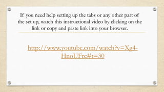 If you need help setting up the tabs or any other part of
the set up, watch this instructional video by clicking on the
link or copy and paste link into your browser.

http://www.youtube.com/watch?v=Xg4HnoUFrc#t=30

 