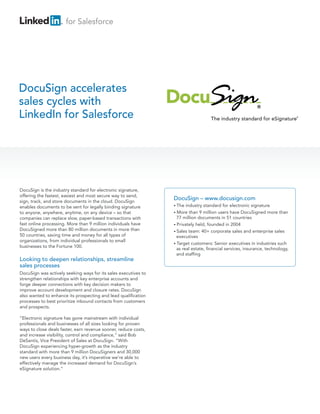 for Salesforce




DocuSign accelerates
sales cycles with
LinkedIn for Salesforce




DocuSign is the industry standard for electronic signature,
offering the fastest, easiest and most secure way to send,
sign, track, and store documents in the cloud. DocuSign
                                                                 DocuSign – www.docusign.com
enables documents to be sent for legally binding signature       • The  industry standard for electronic signature
to anyone, anywhere, anytime, on any device – so that            • More than 9 million users have DocuSigned more than
companies can replace slow, paper-based transactions with          77 million documents in 51 countries
fast online processing. More than 9 million individuals have     • Privately held, founded in 2004
DocuSigned more than 80 million documents in more than           • Sales team: 40+ corporate sales and enterprise sales
50 countries, saving time and money for all types of               executives
organizations, from individual professionals to small
                                                                 • Target customers: Senior executives in industries such
businesses to the Fortune 100.
                                                                   as real estate, financial services, insurance, technology,
                                                                   and staffing
Looking to deepen relationships, streamline
sales processes
DocuSign was actively seeking ways for its sales executives to
strengthen relationships with key enterprise accounts and
forge deeper connections with key decision makers to
improve account development and closure rates. DocuSign
also wanted to enhance its prospecting and lead qualification
processes to best prioritize inbound contacts from customers
and prospects.

“Electronic signature has gone mainstream with individual
professionals and businesses of all sizes looking for proven
ways to close deals faster, earn revenue sooner, reduce costs,
and increase visibility, control and compliance,” said Bob
DeSantis, Vice President of Sales at DocuSign. “With
DocuSign experiencing hyper-growth as the industry
standard with more than 9 million DocuSigners and 30,000
new users every business day, it’s imperative we’re able to
effectively manage the increased demand for DocuSign’s
eSignature solution.”
 