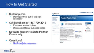 How to Get Started
§  SuiteApp.com
§  Download free, out-of-the-box
connector
§  Call DocuSign at 1-877-720-2040
§  Purchase a subscription
§  Discuss additional business needs
§  NetSuite Rep or NetSuite Partner
Community
§  Questions?
§  NetSuite@docusign.com
 