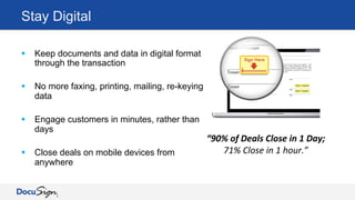 Stay Digital
§  Keep documents and data in digital format
through the transaction
§  No more faxing, printing, mailing, re-keying
data
§  Engage customers in minutes, rather than
days
§  Close deals on mobile devices from
anywhere
“90%	
  of	
  Deals	
  Close	
  in	
  1	
  Day;	
  
71%	
  Close	
  in	
  1	
  hour.”	
  
 