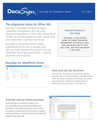 The eSignature choice for Office 365
DocuSign is the global standard for Digital
Transaction Management. With DocuSign
eSignature applications in Office 365, companies of
all sizes can increase speed to results, reduce costs
and create better customer experiences.
DocuSign for SharePoint Online enables
organizations of any size to securely send,
sign, and track important documents from any
SharePoint Online document library — anytime,
anywhere, across devices.
DocuSign for SharePoint Online
Easily send and sign documents
Send and sign documents out for electronic signature
using DocuSign for SharePoint Online. Integrated directly
within the familiar SharePoint Online library, documents
can be easily sent, signed and managed simply by
selecting the DocuSign options in the ribbon bar.
Automate existing business processes
With DocuSign for SharePoint Online, you
can automate existing business processes and
workflows. Easily select documents in the library
for signing or sending and use DocuSign to specify
signing workflow to route the document to the right
people in the right order.
FACT SHEETDocuSign for Sharepoint Online
Transact Business in
the Cloud
DocuSign®
is the industry
leader for Digital Transaction
Management, providing an easy,
fast, and secure way to send,
sign, track, and store documents
in the cloud.
 