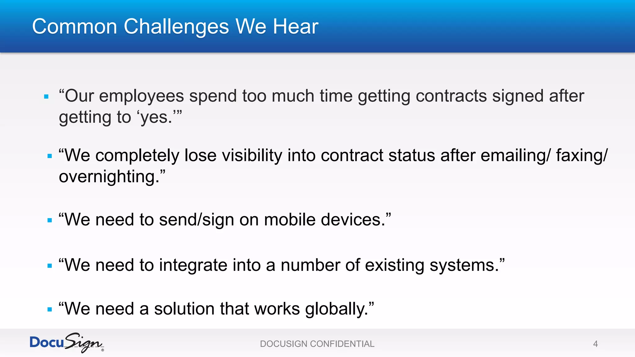 Common Challenges We Hear
DOCUSIGN CONFIDENTIAL 4
§  “Our employees spend too much time getting contracts signed after
getting to ‘yes.’”
§  “We need a solution that works globally.”
§  “We need to send/sign on mobile devices.”
§  “We completely lose visibility into contract status after emailing/ faxing/
overnighting.”
§  “We need to integrate into a number of existing systems.”
 