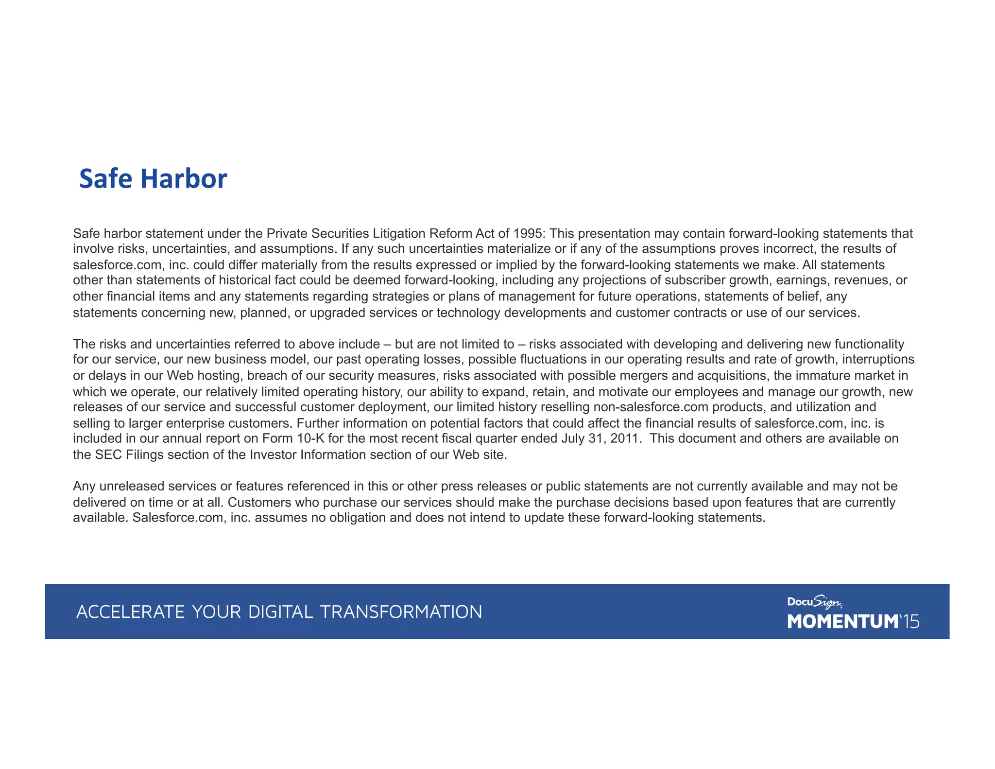 Safe	
  Harbor	
  
Safe harbor statement under the Private Securities Litigation Reform Act of 1995: This presentation may contain forward-looking statements that
involve risks, uncertainties, and assumptions. If any such uncertainties materialize or if any of the assumptions proves incorrect, the results of
salesforce.com, inc. could differ materially from the results expressed or implied by the forward-looking statements we make. All statements
other than statements of historical fact could be deemed forward-looking, including any projections of subscriber growth, earnings, revenues, or
other financial items and any statements regarding strategies or plans of management for future operations, statements of belief, any
statements concerning new, planned, or upgraded services or technology developments and customer contracts or use of our services.
The risks and uncertainties referred to above include – but are not limited to – risks associated with developing and delivering new functionality
for our service, our new business model, our past operating losses, possible fluctuations in our operating results and rate of growth, interruptions
or delays in our Web hosting, breach of our security measures, risks associated with possible mergers and acquisitions, the immature market in
which we operate, our relatively limited operating history, our ability to expand, retain, and motivate our employees and manage our growth, new
releases of our service and successful customer deployment, our limited history reselling non-salesforce.com products, and utilization and
selling to larger enterprise customers. Further information on potential factors that could affect the financial results of salesforce.com, inc. is
included in our annual report on Form 10-K for the most recent fiscal quarter ended July 31, 2011. This document and others are available on
the SEC Filings section of the Investor Information section of our Web site.
Any unreleased services or features referenced in this or other press releases or public statements are not currently available and may not be
delivered on time or at all. Customers who purchase our services should make the purchase decisions based upon features that are currently
available. Salesforce.com, inc. assumes no obligation and does not intend to update these forward-looking statements.
 