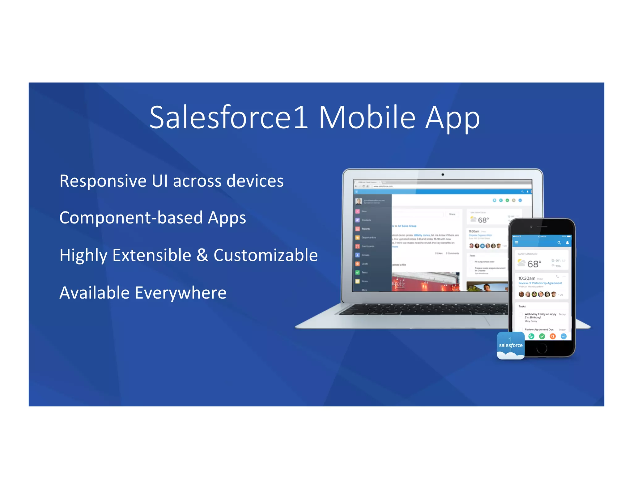 Salesforce1  Mobile  App
Responsive	
  UI	
  across	
  devices	
  
Component-­‐based	
  Apps	
  
Highly	
  Extensible	
  &	
  Customizable	
  
Available	
  Everywhere	
  
 