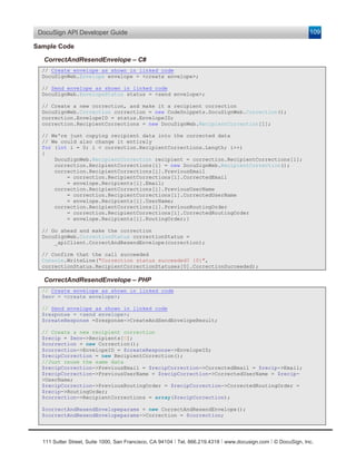 DocuSign API Developer Guide                                                                                   109

Sample Code

  CorrectAndResendEnvelope – C#
  // Create envelope as shown in linked code
  DocuSignWeb.Envelope envelope = <create envelope>;

  // Send envelope as shown in linked code
  DocuSignWeb.EnvelopeStatus status = <send envelope>;

  // Create a new correction, and make it a recipient correction
  DocuSignWeb.Correction correction = new CodeSnippets.DocuSignWeb.Correction();
  correction.EnvelopeID = status.EnvelopeID;
  correction.RecipientCorrections = new DocuSignWeb.RecipientCorrection[1];

  // We're just copying recipient data into the corrected data
  // We could also change it entirely
  for (int i = 0; i < correction.RecipientCorrections.Length; i++)
  {
      DocuSignWeb.RecipientCorrection recipient = correction.RecipientCorrections[i];
      correction.RecipientCorrections[i] = new DocuSignWeb.RecipientCorrection();
      correction.RecipientCorrections[i].PreviousEmail
          = correction.RecipientCorrections[i].CorrectedEmail
          = envelope.Recipients[i].Email;
      correction.RecipientCorrections[i].PreviousUserName
          = correction.RecipientCorrections[i].CorrectedUserName
          = envelope.Recipients[i].UserName;
      correction.RecipientCorrections[i].PreviousRoutingOrder
          = correction.RecipientCorrections[i].CorrectedRoutingOrder
          = envelope.Recipients[i].RoutingOrder;}

  // Go ahead and make the correction
  DocuSignWeb.CorrectionStatus correctionStatus =
      _apiClient.CorrectAndResendEnvelope(correction);

  // Confirm that the call succeeded
  Console.WriteLine("Correction status succeeded? {0}",
  correctionStatus.RecipientCorrectionStatuses[0].CorrectionSucceeded);

  CorrectAndResendEnvelope – PHP
  // Create envelope as shown in linked code
  $env = <create envelope>;

  // Send envelope as shown in linked code
  $response = <send envelope>;
  $createResponse =$response->CreateAndSendEnvelopeResult;

  // Create a new recipient correction
  $recip = $env->Recipients[0];
  $correction = new Correction();
  $correction->EnvelopeID = $createResponse->EnvelopeID;
  $recipCorrection = new RecipientCorrection();
  //Just reuse the same data
  $recipCorrection->PreviousEmail = $recipCorrection->CorrectedEmail = $recip->Email;
  $recipCorrection->PreviousUserName = $recipCorrection->CorrectedUserName = $recip-
  >UserName;
  $recipCorrection->PreviousRoutingOrder = $recipCorrection->CorrectedRoutingOrder =
  $recip->RoutingOrder;
  $correction->RecipientCorrections = array($recipCorrection);

  $correctAndResendEnvelopeparams = new CorrectAndResendEnvelope();
  $correctAndResendEnvelopeparams->Correction = $correction;




  111 Sutter Street, Suite 1000, San Francisco, CA 94104 Ι Tel. 866.219.4318 Ι www.docusign.com Ι © DocuSign, Inc.
 