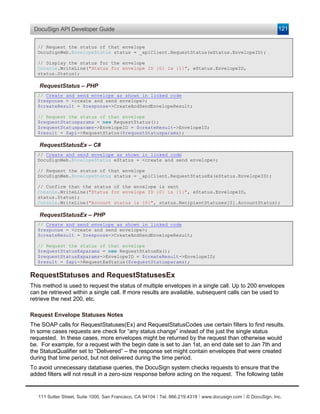 DocuSign API Developer Guide                                                                                    121


   // Request the status of that envelope
   DocuSignWeb.EnvelopeStatus status = _apiClient.RequestStatus(eStatus.EnvelopeID);

   // Display the status for the envelope
   Console.WriteLine("Status for envelope ID {0} is {1}", eStatus.EnvelopeID,
   status.Status);

   RequestStatus – PHP
   // Create and send envelope as shown in linked code
   $response = <create and send envelope>;
   $createResult = $response->CreateAndSendEnvelopeResult;

   // Request the status of that envelope
   $requestStatusparams = new RequestStatus();
   $requestStatusparams->EnvelopeID = $createResult->EnvelopeID;
   $result = $api->RequestStatus($requestStatusparams);

   RequestStatusEx – C#
   // Create and send envelope as shown in linked code
   DocuSignWeb.EnvelopeStatus eStatus = <create and send envelope>;

   // Request the status of that envelope
   DocuSignWeb.EnvelopeStatus status = _apiClient.RequestStatusEx(eStatus.EnvelopeID);

   // Confirm that the status of the envelope is sent
   Console.WriteLine("Status for envelope ID {0} is {1}", eStatus.EnvelopeID,
   status.Status);
   Console.WriteLine("Account status is {0}", status.RecipientStatuses[0].AccountStatus);

   RequestStatusEx – PHP
   // Create and send envelope as shown in linked code
   $response = <create and send envelope>;
   $createResult = $response->CreateAndSendEnvelopeResult;

   // Request the status of that envelope
   $requestStatusExparams = new RequestStatusEx();
   $requestStatusExparams->EnvelopeID = $createResult->EnvelopeID;
   $result = $api->RequestExStatus($requestStatusparams);

RequestStatuses and RequestStatusesEx
This method is used to request the status of multiple envelopes in a single call. Up to 200 envelopes
can be retrieved within a single call. If more results are available, subsequent calls can be used to
retrieve the next 200, etc.

Request Envelope Statuses Notes
The SOAP calls for RequestStatuses(Ex) and RequestStatusCodes use certain filters to find results.
In some cases requests are check for “any status change” instead of the just the single status
requested. In these cases, more envelopes might be returned by the request than otherwise would
be. For example, for a request with the begin date is set to Jan 1st, an end date set to Jan 7th and
the StatusQualifier set to “Delivered” – the response set might contain envelopes that were created
during that time period, but not delivered during the time period.
To avoid unnecessary database queries, the DocuSign system checks requests to ensure that the
added filters will not result in a zero-size response before acting on the request. The following table


   111 Sutter Street, Suite 1000, San Francisco, CA 94104 Ι Tel. 866.219.4318 Ι www.docusign.com Ι © DocuSign, Inc.
 