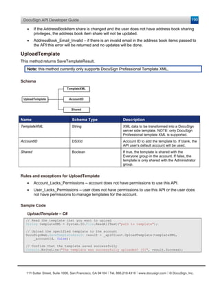 DocuSign API Developer Guide                                                                                    190

   •     If the AddressBookItem share is changed and the user does not have address book sharing
         privileges, the address book item share will not be updated.
   •     AddressBook_Email_Invalid – if there is an invalid email in the address book items passed to
         the API this error will be returned and no updates will be done.

UploadTemplate
This method returns SaveTemplateResult.
   Note: this method currently only supports DocuSign Professional Template XML.


Schema




Name                             Schema Type                       Description
TemplateXML                      String                            XML data to be transformed into a DocuSign
                                                                   server side template. NOTE: only DocuSign
                                                                   Professional template XML is supported.
AccountID                        DSXId                             Account ID to add the template to. If blank, the
                                                                   API user’s default account will be used.
Shared                           Boolean                           If true, the template is shared with the
                                                                   Everyone group in the account. If false, the
                                                                   template is only shared with the Administrator
                                                                   group.


Rules and exceptions for UploadTemplate
   •     Account_Lacks_Permissions – account does not have permissions to use this API.
   •     User_Lacks_Permissions – user does not have permissions to use this API or the user does
         not have permissions to manage templates for the account.

Sample Code

   UploadTemplate – C#
  // Read the template that you want to upload
  String templateXML = System.IO.File.ReadAllText("path to template");

  // Upload the specified template to the account
  DocuSignWeb.SaveTemplateResult result = _apiClient.UploadTemplate(templateXML,
      _accountId, false);

  // Confirm that the template saved successfully
  Console.WriteLine("The template was successfully uploaded? {0}", result.Success);




   111 Sutter Street, Suite 1000, San Francisco, CA 94104 Ι Tel. 866.219.4318 Ι www.docusign.com Ι © DocuSign, Inc.
 