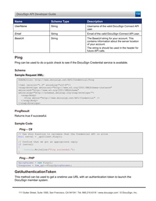 DocuSign API Developer Guide                                                                                    194

Name                             Schema Type                       Description
UserName                         String                            Username of the valid DocuSign Connect API
                                                                   user.
Email                            String                            Email of the valid DocuSign Connect API user.
BaseUrl                          String                            The BaseUrl string for your account. This
                                                                   contains information about the server location
                                                                   of your account.
                                                                   The string is should be used in the header for
                                                                   future API calls.

Ping
Ping can be used to do a quick check to see if the DocuSign Credential service is available.

Schema
Sample Request XML:
   SOAPAction: http://www.docusign.net/API/Credential/Ping

   <?xml version="1.0" encoding="utf-8"?>
   <soap:Envelope xmlns:xsi="http://www.w3.org/2001/XMLSchema-instance"
   xmlns:xsd="http://www.w3.org/2001/XMLSchema"
   xmlns:soap="http://schemas.xmlsoap.org/soap/envelope/">
     <soap:Body>
       <Ping xmlns="http://www.docusign.net/API/Credential" />
     </soap:Body>
   </soap:Envelope>


PingResult
Returns true if successful.

Sample Code

   Ping – C#
   // Use this function to validate that the Credential API is alive
   bool retval = _apiClient.Ping();

   // Confirm that we got an appropriate reply
   if (retval)
   {
       Console.WriteLine("Ping succeeded.");
   }

   Ping – PHP
   $pingParams = new Ping();
   $response = $am_api->Ping($pingParams);


GetAuthenticationToken
This method can be used to get a onetime use URL with an authentication token to launch the
DocuSign member system.



   111 Sutter Street, Suite 1000, San Francisco, CA 94104 Ι Tel. 866.219.4318 Ι www.docusign.com Ι © DocuSign, Inc.
 