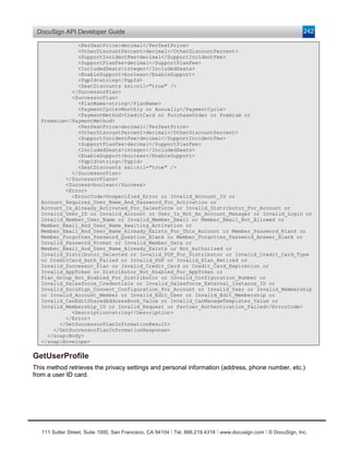 DocuSign API Developer Guide                                                                                    242

              <PerSeatPrice>decimal</PerSeatPrice>
              <OtherDiscountPercent>decimal</OtherDiscountPercent>
              <SupportIncidentFee>decimal</SupportIncidentFee>
              <SupportPlanFee>decimal</SupportPlanFee>
              <IncludedSeats>integer</IncludedSeats>
              <EnableSupport>boolean</EnableSupport>
              <PgpId>string</PgpId>
              <SeatDiscounts xsi:nil="true" />
            </SuccessorPlan>
            <SuccessorPlan>
              <PlanName>string</PlanName>
              <PaymentCycle>Monthly or Annually</PaymentCycle>
              <PaymentMethod>CreditCard or PurchaseOrder or Premium or
  Freemium</PaymentMethod>
              <PerSeatPrice>decimal</PerSeatPrice>
              <OtherDiscountPercent>decimal</OtherDiscountPercent>
              <SupportIncidentFee>decimal</SupportIncidentFee>
              <SupportPlanFee>decimal</SupportPlanFee>
              <IncludedSeats>integer</IncludedSeats>
              <EnableSupport>boolean</EnableSupport>
              <PgpId>string</PgpId>
              <SeatDiscounts xsi:nil="true" />
            </SuccessorPlan>
          </SuccessorPlans>
          <Success>boolean</Success>
          <Error>
            <ErrorCode>Unspecified_Error or Invalid_Account_ID or
  Account_Requires_User_Name_And_Password_For_Activation or
  Account_Is_Already_Activated_For_Salesforce or Invalid_Distributor_For_Account or
  Invalid_User_ID or Invalid_Account or User_Is_Not_An_Account_Manager or Invalid_Login or
  Invalid_Member_User_Name or Invalid_Member_Email or Member_Email_Not_Allowed or
  Member_Email_And_User_Name_Awaiting_Activation or
  Member_Email_And_User_Name_Already_Exists_For_This_Account or Member_Password_Blank or
  Member_Forgotten_Password_Question_Blank or Member_Forgotten_Password_Answer_Blank or
  Invalid_Password_Format or Invalid_Member_Data or
  Member_Email_And_User_Name_Already_Exists or Not_Authorized or
  Invalid_Distributor_Selected or Invalid_PGP_For_Distributor or Invalid_Credit_Card_Type
  or CreditCard_Auth_Failed or Invalid_PGP or Invalid_Plan_Retired or
  Invalid_Successor_Plan or Invalid_Credit_Card or Credit_Card_Expiration or
  Invalid_AppToken or Distributor_Not_Enabled_For_AppToken or
  Plan_Group_Not_Enabled_For_Distributor or Invalid_Configuration_Number or
  Invalid_Salesforce_Credentials or Invalid_Salesforce_External_Instance_ID or
  Invalid_DocuSign_Connect_Configuration_For_Account or Invalid_User or Invalid_Membership
  or Invalid_Account_Member or Invalid_Edit_User or Invalid_Edit_Membership or
  Invalid_CanEditSharedAddressBook_Value or Invalid_CanManageTemplates_Value or
  Invalid_Membership_ID or Invalid_Request or Partner_Authentication_Failed</ErrorCode>
            <Description>string</Description>
          </Error>
        </GetSuccessorPlanInformationResult>
      </GetSuccessorPlanInformationResponse>
    </soap:Body>
  </soap:Envelope>

GetUserProfile
This method retrieves the privacy settings and personal information (address, phone number, etc.)
from a user ID card.




   111 Sutter Street, Suite 1000, San Francisco, CA 94104 Ι Tel. 866.219.4318 Ι www.docusign.com Ι © DocuSign, Inc.
 