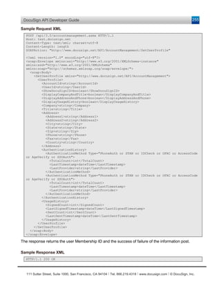 DocuSign API Developer Guide                                                                                    255

Sample Request XML
  POST /api/3.0/accountmanagement.asmx HTTP/1.1
  Host: test.docusign.net
  Content-Type: text/xml; charset=utf-8
  Content-Length: length
  SOAPAction: "http://www.docusign.net/API/AccountManagement/SetUserProfile"

  <?xml version="1.0" encoding="utf-8"?>
  <soap:Envelope xmlns:xsi="http://www.w3.org/2001/XMLSchema-instance"
  xmlns:xsd="http://www.w3.org/2001/XMLSchema"
  xmlns:soap="http://schemas.xmlsoap.org/soap/envelope/">
    <soap:Body>
      <SetUserProfile xmlns="http://www.docusign.net/API/AccountManagement">
        <UserProfile>
          <AccountId>string</AccountId>
          <UserId>string</UserId>
          <ShowDocuSignID>boolean</ShowDocuSignID>
          <DisplayCompanyAndTitle>boolean</DisplayCompanyAndTitle>
          <DisplayAddressAndPhone>boolean</DisplayAddressAndPhone>
          <DisplayUsageHistory>boolean</DisplayUsageHistory>
          <Company>string</Company>
          <Title>string</Title>
          <Address>
            <Address1>string</Address1>
            <Address2>string</Address2>
            <City>string</City>
            <State>string</State>
            <Zip>string</Zip>
            <Phone>string</Phone>
            <Fax>string</Fax>
            <Country>string</Country>
          </Address>
          <AuthenticationHistory>
            <AuthenticationMethod Type="PhoneAuth or STAN or IDCheck or OFAC or AccessCode
  or AgeVerify or SSOAuth">
              <TotalCount>int</TotalCount>
              <LastTimestamp>dateTime</LastTimestamp>
              <LastProvider>string</LastProvider>
            </AuthenticationMethod>
            <AuthenticationMethod Type="PhoneAuth or STAN or IDCheck or OFAC or AccessCode
  or AgeVerify or SSOAuth">
              <TotalCount>int</TotalCount>
              <LastTimestamp>dateTime</LastTimestamp>
              <LastProvider>string</LastProvider>
            </AuthenticationMethod>
          </AuthenticationHistory>
          <UsageHistory>
            <SignedCount>int</SignedCount>
            <LastSignedTimestamp>dateTime</LastSignedTimestamp>
            <SentCount>int</SentCount>
            <LastSentTimestamp>dateTime</LastSentTimestamp>
          </UsageHistory>
        </UserProfile>
      </SetUserProfile>
    </soap:Body>
  </soap:Envelope>

The response returns the user Membership ID and the success of failure of the information post.

Sample Response XML
  HTTP/1.1 200 OK



   111 Sutter Street, Suite 1000, San Francisco, CA 94104 Ι Tel. 866.219.4318 Ι www.docusign.com Ι © DocuSign, Inc.
 