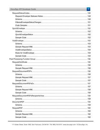 DocuSign API Developer Guide                                                                                                                8

    RequestStatusCodes ................................................................................................................. 148
         Request Envelope Statuses Notes ....................................................................................... 148
         Schema................................................................................................................................ 149
         FilteredEnvelopeStatusChanges .......................................................................................... 151
         Code Samples ..................................................................................................................... 151
    SynchEnvelope .......................................................................................................................... 152
         Schema................................................................................................................................ 152
         SynchEnvelopeStatus .......................................................................................................... 152
         Sample Code ....................................................................................................................... 152
    VoidEnvelope............................................................................................................................. 153
         Schema................................................................................................................................ 153
         Sample Request XML .......................................................................................................... 153
         VoidEnvelopeStatus ............................................................................................................. 154
         Rules for VoidEnvelope ........................................................................................................ 154
         Sample Code ....................................................................................................................... 154
Post Processing Function Group ..................................................................................................... 156
    RequestCertificate ..................................................................................................................... 156
         Schema................................................................................................................................ 156
         Sample Request XML .......................................................................................................... 156
    RequestDocumentPDFs ............................................................................................................ 156
         Schema................................................................................................................................ 156
         Sample Request XML .......................................................................................................... 157
         Sample Code ....................................................................................................................... 157
    RequestDocumentPDFsEx ........................................................................................................ 157
         Schema................................................................................................................................ 157
         Sample Request XML .......................................................................................................... 158
         Sample Code ....................................................................................................................... 158
    RequestDocumentPDFsRecipientsView .................................................................................... 158
         Schema................................................................................................................................ 158
    DocumentPDF ........................................................................................................................... 159
         Schema................................................................................................................................ 159
    RequestPDF .............................................................................................................................. 160
         Schema................................................................................................................................ 160
         Sample Request XML .......................................................................................................... 160
         Sample Code ....................................................................................................................... 160



    111 Sutter Street, Suite 1000, San Francisco, CA 94104 Ι Tel. 866.219.4318 Ι www.docusign.com Ι © DocuSign, Inc.
 