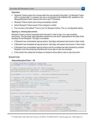 DocuSign API Developer Guide                                                                                    94

  Expiration
  •   Recipient Tokens expire five minutes after they are issued by DocuSign. If a Recipient Token
      URL is invoked after it is expired, the user is re-directed to the Callback URL specified in the
      RequestRecipientToken request with event code TTLExpired.
  •   Recipient Tokens expire upon being successfully invoked.
  •   Active Recipient Tokens expire if the envelope is voided.
  •   Five minutes is the default "Time to Live" for Recipient tokens. This is a configurable setting.

  Signing vs. Viewing Documents
  Recipient Tokens must be requested (and returned) in order to sign or to view envelope
  documents. The DocuSign web application renders the view that is appropriate to the state of the
  envelope for the Recipient. The logic is as follows:
  •   If Recipient has uncompleted signing actions, DocuSign will present documents in Sign mode.
  •   If Recipient has completed all signing actions, DocuSign will present documents in View mode.
  •   If Recipient has uncompleted signing actions and the envelope has been declined by another
      Recipient, then the remaining recipients will not be able to view the envelope.
  •   If the sender has voided the envelope no recipient will be able to view or sign document.

Sample Code

  RequestRecipientToken – C#
  // Create envelope as shown in linked code
  DocuSignWeb.Envelope envelope = <create envelope>;

  // Need to specify captive info for these recipients
  envelope.Recipients[0].CaptiveInfo = new DocuSignWeb.RecipientCaptiveInfo();
  envelope.Recipients[0].CaptiveInfo.ClientUserId = "User1";

  DocuSignWeb.EnvelopeStatus status = _apiClient.SendEnvelope(envelope);

  // Construct the recipient token authentication assertion
  // Specify ID, start time, method and domain
  DocuSignWeb.RequestRecipientTokenAuthenticationAssertion assertion
      = new DocuSignWeb.RequestRecipientTokenAuthenticationAssertion();
  assertion.AssertionID = new Guid().ToString();
  assertion.AuthenticationInstant = DateTime.Now;
  assertion.AuthenticationMethod
      =
  DocuSignWeb.RequestRecipientTokenAuthenticationAssertionAuthenticationMethod.Password;

  assertion.SecurityDomain = "Request Recipient Token Test";

  // Construct the URLs based on username
  DocuSignWeb.Recipient recipient = envelope.Recipients[0];
  DocuSignWeb.RequestRecipientTokenClientURLs urls = new
  DocuSignWeb.RequestRecipientTokenClientURLs();
  String urlBase = baseURL;
  urls.OnSigningComplete = urlBase + "?event=SignComplete&uname=" + recipient.UserName;
  urls.OnViewingComplete = urlBase + "?event=ViewComplete&uname=" + recipient.UserName;
  urls.OnCancel = urlBase + "?event=Cancel&uname=" + recipient.UserName;
  urls.OnDecline = urlBase + "?event=Decline&uname=" + recipient.UserName;
  urls.OnSessionTimeout = urlBase + "?event=Timeout&uname=" + recipient.UserName;



  111 Sutter Street, Suite 1000, San Francisco, CA 94104 Ι Tel. 866.219.4318 Ι www.docusign.com Ι © DocuSign, Inc.
 
