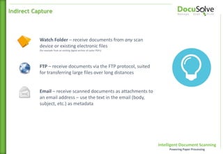 Intelligent Document Scanning
Powering Paper Processing
Watch Folder – receive documents from any scan
device or existing electronic files
(for example from an existing digital archive of raster PDFs)
Indirect Capture
Email – receive scanned documents as attachments to
an email address – use the text in the email (body,
subject, etc.) as metadata
FTP – receive documents via the FTP protocol, suited
for transferring large files over long distances
 