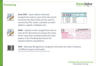 Intelligent Document Scanning
Powering Paper Processing
OMR – (optical marks recognition) read an
area of the document to analyse the areas
which have been marked (useful for exam
papers or for checking documents for
signatures/form completion)
Zone OCR – (zone optical character
recognition) read an area of the document
to extract the data which can be used to
rename the file, select a location or email
address, update a database etc.
Processing
BCR – (Barcode Recognition) recognise and utilise the value of dozens
of different types of barcodes
(supports 40 barcode types as well as 2D/matrix and barcode writing)
 