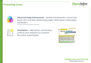 Intelligent Document Scanning
Powering Paper Processing
Annotations – add stamps, commentary,
marks or area redaction to a scanned
document, automatically
Advanced Image Enhancement – deskew and despeckle; remove hole
punch, lines and dots; delete empty pages, white space, empty pages
and borders
(CSE support deskew and blank page removal only)
Processing (cont)
 