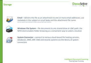 Intelligent Document Scanning
Powering Paper Processing
Email – delivers the file as an attachment to one or more email addresses; use
metadata in the subject or email body and the attachment file name
(CSS also supports email notification as well as advanced MAPI email connector)
Windows File System – file documents to any shared drive or UNC path; the
MFD client enables folder browsing as a convenient way to select a location
System Connector – connect to various cloud-based file hosting services,
databases, DMS, ERP, CMS and records systems via the library of system
connectors
Storage
 