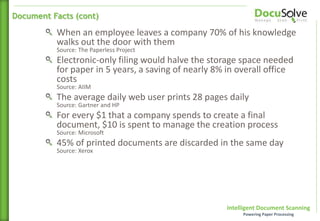 Intelligent Document Scanning
Powering Paper Processing
When an employee leaves a company 70% of his knowledge
walks out the door with them
Source: The Paperless Project
Electronic-only filing would halve the storage space needed
for paper in 5 years, a saving of nearly 8% in overall office
costs
Source: AIIM
The average daily web user prints 28 pages daily
Source: Gartner and HP
For every $1 that a company spends to create a final
document, $10 is spent to manage the creation process
Source: Microsoft
45% of printed documents are discarded in the same day
Source: Xerox
Document Facts (cont)
 