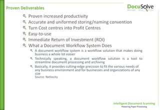 Intelligent Document Scanning
Powering Paper Processing
Proven increased productivity
Accurate and uniformed storing/naming convention
Turn Cost centres into Profit Centres
Easy-to-use
Immediate Return of Investment (ROI)
What a Document Workflow System Does
A document workflow system is a workflow solution that makes doing
business a whole lot easier
Technically speaking, a document workflow solution is a tool to
streamline document processing and archiving
Basically, it provides cutting-edge precision to fit the various needs of
any business environment and for businesses and organizations of any
size
Source: Netlocity
Proven Deliverables
 