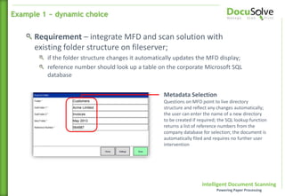 Intelligent Document Scanning
Powering Paper Processing
Requirement – integrate MFD and scan solution with
existing folder structure on fileserver;
if the folder structure changes it automatically updates the MFD display;
reference number should look up a table on the corporate Microsoft SQL
database
Metadata Selection
Questions on MFD point to live directory
structure and reflect any changes automatically;
the user can enter the name of a new directory
to be created if required; the SQL lookup function
returns a list of reference numbers from the
company database for selection; the document is
automatically filed and requires no further user
intervention
Example 1 ~ dynamic choice
 