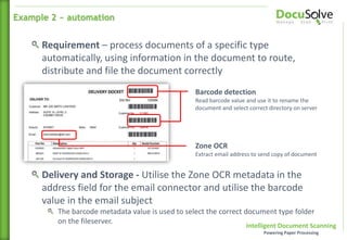 Intelligent Document Scanning
Powering Paper Processing
Barcode detection
Read barcode value and use it to rename the
document and select correct directory on server
Zone OCR
Extract email address to send copy of document
Requirement – process documents of a specific type
automatically, using information in the document to route,
distribute and file the document correctly
Delivery and Storage - Utilise the Zone OCR metadata in the
address field for the email connector and utilise the barcode
value in the email subject
The barcode metadata value is used to select the correct document type folder
on the fileserver.
Example 2 ~ automation
 