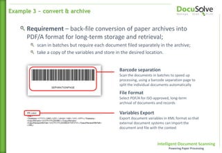 Intelligent Document Scanning
Powering Paper Processing
Barcode separation
Scan the documents in batches to speed up
processing, using a barcode separation page to
split the individual documents automatically
File Format
Select PDF/A for ISO-approved, long-term
archival of documents and records
Requirement – back-file conversion of paper archives into
PDF/A format for long-term storage and retrieval;
scan in batches but require each document filed separately in the archive;
take a copy of the variables and store in the desired location.
Variables Export
Export document variables in XML format so that
external document systems can import the
document and file with the context
Example 3 ~ convert & archive
 