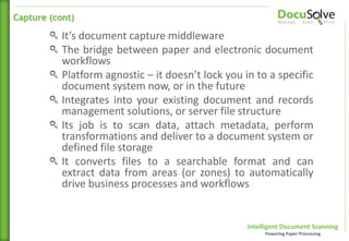 Intelligent Document Scanning
Powering Paper Processing
It’s document capture middleware
The bridge between paper and electronic document
workflows
Platform agnostic – it doesn’t lock you in to a specific
document system now, or in the future
Integrates into your existing document and records
management solutions, or server file structure
Its job is to scan data, attach metadata, perform
transformations and deliver to a document system or
defined file storage
It converts files to a searchable format and can
extract data from areas (or zones) to automatically
drive business processes and workflows
Capture (cont)
 