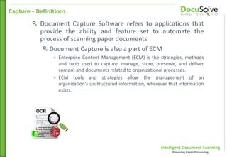 Intelligent Document Scanning
Powering Paper Processing
Document Capture Software refers to applications that
provide the ability and feature set to automate the
process of scanning paper documents
Document Capture is also a part of ECM
+ Enterprise Content Management (ECM) is the strategies, methods
and tools used to capture, manage, store, preserve, and deliver
content and documents related to organizational processes.
+ ECM tools and strategies allow the management of an
organization's unstructured information, wherever that information
exists.
Capture - Definitions
 