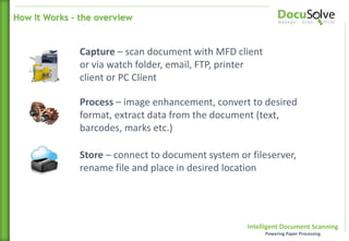 Intelligent Document Scanning
Powering Paper Processing
Capture – scan document with MFD client
or via watch folder, email, FTP, printer
client or PC Client
Process – image enhancement, convert to desired
format, extract data from the document (text,
barcodes, marks etc.)
Store – connect to document system or fileserver,
rename file and place in desired location
How It Works – the overview
 