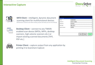 Intelligent Document Scanning
Powering Paper Processing
MFD Client – intelligent, dynamic document
scanning client for multifunctional devices
(Bi-directional connection with folder browsing, dynamic DB lookup and real-time filtering)
Desktop Client – connect to any TWAIN-
enabled scan device (MFDs, MFPs, desktop
scanners, high-volume scanners etc.) or
import existing scanned documents (TIFF,
PDF etc.)
Printer Client – capture output from any application by
printing it to Scanshare Capture
Interactive Capture
 
